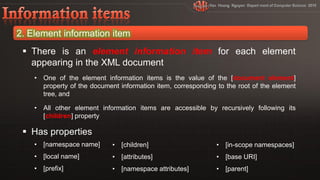  There is an element information item for each element
  appearing in the XML document
  • One of the element information items is the value of the [document element]
    property of the document information item, corresponding to the root of the element
    tree, and

  • All other element information items are accessible by recursively following its
    [children] property

 Has properties
  • [namespace name]       • [children]                      • [in-scope namespaces]
  • [local name]           • [attributes]                    • [base URI]
  • [prefix]               • [namespace attributes]          • [parent]
 