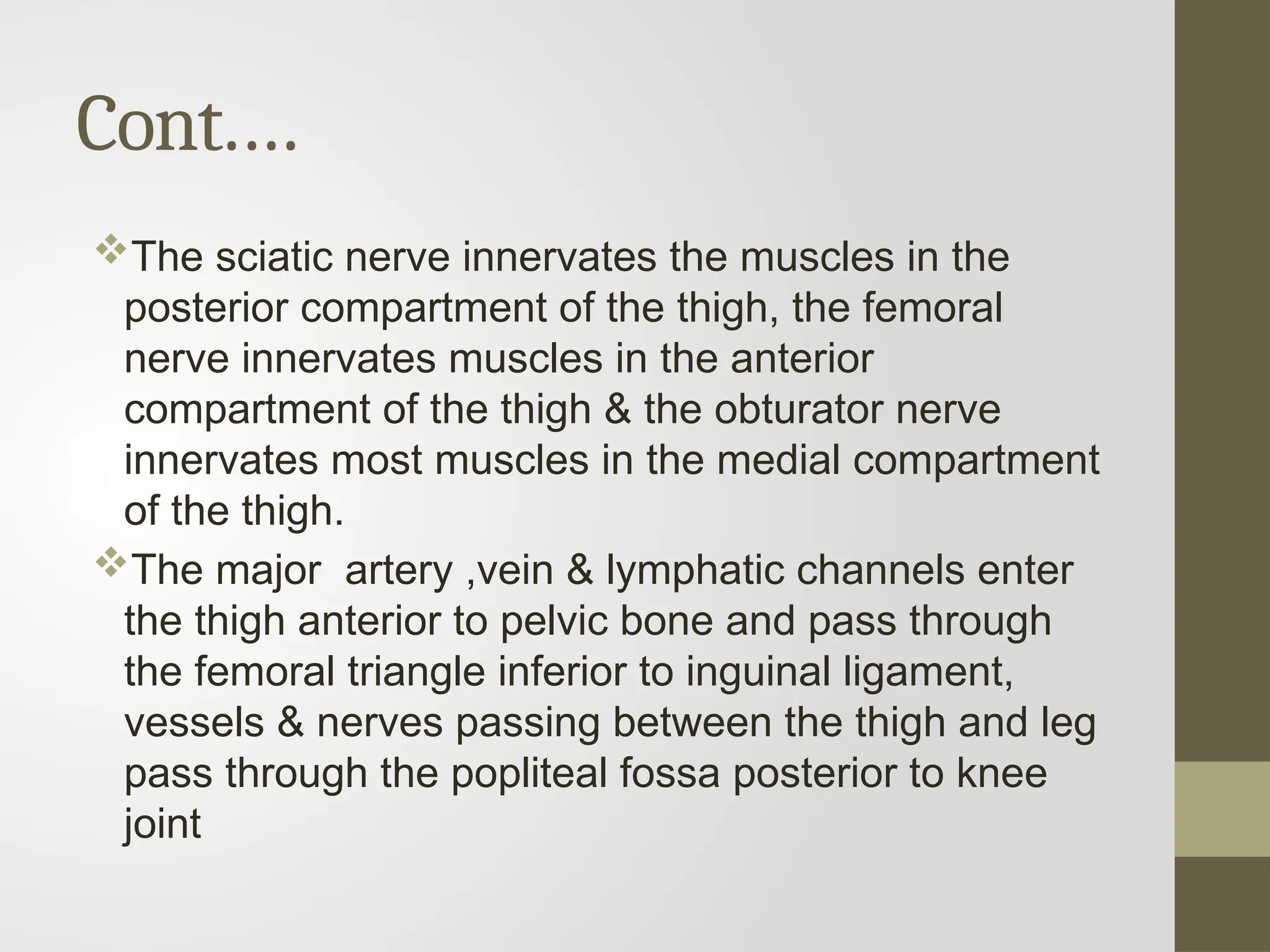 Cont.…
The sciatic nerve innervates the muscles in the
posterior compartment of the thigh, the femoral
nerve innervates muscles in the anterior
compartment of the thigh & the obturator nerve
innervates most muscles in the medial compartment
of the thigh.
The major artery ,vein & lymphatic channels enter
the thigh anterior to pelvic bone and pass through
the femoral triangle inferior to inguinal ligament,
vessels & nerves passing between the thigh and leg
pass through the popliteal fossa posterior to knee
joint
 