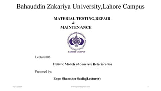 Bahauddin Zakariya University,Lahore Campus 
Lecture# 
MATERIAL TESTING 
REPAIR 
& 
MAINTENANCE 
Deterioration of Concrete 
Prepared by: 
Engr. Shamsher Sadiq 
10/11/2014 ershrajput@gmail.com 1 
 