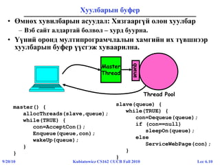 Lec 6.109/20/10 Kubiatowicz CS162 ©UCB Fall 2010
Хуулбарын буфер
• Өмнөх хувилбарын асуудал: Хязгааргүй олон хуулбар
– Вэб сайт алдартай болвол – хурд буурна.
• Үүний оронд мултипрограмчлалын хамгийн их түвшнээр
хуулбарын буфер үүсгэж хуваарилна.
master() {
allocThreads(slave,queue);
while(TRUE) {
con=AcceptCon();
Enqueue(queue,con);
wakeUp(queue);
}
}
slave(queue) {
while(TRUE) {
con=Dequeue(queue);
if (con==null)
sleepOn(queue);
else
ServiceWebPage(con);
}
}
Master
Thread
Thread Pool
queue
 