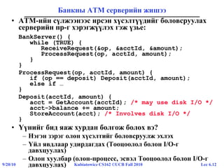 Lec 6.129/20/10 Kubiatowicz CS162 ©UCB Fall 2010
Банкны ATM серверийн жишээ
• ATM-ийн сүлжээнээс ирсэн хүсэлтүүдийг боловсруулах
серверийн пр-г хэрэгжүүлэх гэж үзье:
BankServer() {
while (TRUE) {
ReceiveRequest(&op, &acctId, &amount);
ProcessRequest(op, acctId, amount);
}
}
ProcessRequest(op, acctId, amount) {
if (op == deposit) Deposit(acctId, amount);
else if …
}
Deposit(acctId, amount) {
acct = GetAccount(acctId); /* may use disk I/O */
acct->balance += amount;
StoreAccount(acct); /* Involves disk I/O */
}
• Үүнийг бид яаж хурдан болгож болох вэ?
– Нэгэн зэрэг олон хүсэлтийг боловсруулж эхлэх
– Үйл явдлаар удирдагдах (Тооцоолол болон I/O-г
давхцуулах)
– Олон хуулбар (олон-процесс, эсвэл Тооцоолол болон I/O-г
давхцуулах)
 