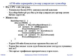 Lec 6.139/20/10 Kubiatowicz CS162 ©UCB Fall 2010
ATM-ийн серверийн ү/я-аар удирдагдах хувилбар
• Нэг CPU тэй гэж үзье.
– Тооцоолол болон I/O-г давхцуулахтай адилхан
– Хуулбар байхгүй үед бид ү/я-аар удирдагдах аргаар дахин
бичих хэрэгтэй.
• Жишээ нь:
BankServer() {
while(TRUE) {
event = WaitForNextEvent();
if (event == ATMRequest)
StartOnRequest();
else if (event == AcctAvail)
ContinueRequest();
else if (event == AcctStored)
FinishRequest();
}
}
– Хэрэв I/O-ийн блоклолтыг орхисон бол яах вэ?
– Хэрэв бид кодыг хэдэн зуун блоклогдсон хэсгүүдэд хуваавал
яах вэ?
– Энэ аргыг графикын програмчлалд хэрэглэдэг.
 