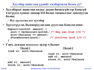 Lec 6.149/20/10 Kubiatowicz CS162 ©UCB Fall 2010
Хуулбар ашиглаж үүнийг хялбарчилж болох уу?
• Хуулбарыг ашиглан кодыг дахин бичилгүйгээр блокгүй
хэсгүүдэд хуваах заваар I/O болон тооцооллыг давхцуулж
болно.
– Нэг хүсэлтэнд нэг хуулбар
• Хүсэлтүүд нь боловсруулагдаж дуустлаа блоклогдоно:
Deposit(acctId, amount) {
acct = GetAccount(actId); /* May use disk I/O */
acct->balance += amount;
StoreAccount(acct); /* Involves disk I/O */
}
• Гэвч, дундын мэдээлэл эвдэр ч болно:
Thread 1 Thread 2
load r1, acct->balance
load r1, acct->balance
add r1, amount2
store r1, acct->balance
add r1, amount1
store r1, acct->balance
 