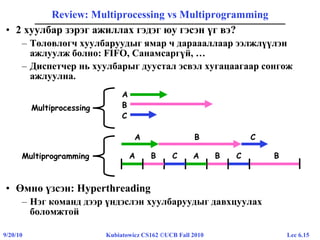 Lec 6.159/20/10 Kubiatowicz CS162 ©UCB Fall 2010
Review: Multiprocessing vs Multiprogramming
• 2 хуулбар зэрэг ажиллах гэдэг юу гэсэн үг вэ?
– Төлөвлөгч хуулбаруудыг ямар ч дараааллаар ээлжлүүлэн
ажлуулж болно: FIFO, Санамсаргүй, …
– Диспетчер нь хуулбарыг дуустал эсвэл хугацаагаар сонгож
ажлуулна.
• Өмнө үзсэн: Hyperthreading
– Нэг команд дээр үндэслэн хуулбаруудыг давхцуулах
боломжтой
A B C
BA ACB C BMultiprogramming
A
B
C
Multiprocessing
 