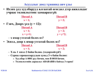 Lec 6.169/20/10 Kubiatowicz CS162 ©UCB Fall 2010
Асуудлыг доод түвшинд авч үзье
• Ихэнх үед хуулбарууд ялгаатай өгөгдөл дээр ажилладаг
учраас төлөвлөлтөөс хамаарахгүй:
Thread A Thread B
x = 1; y = 2;
• Гэвч, Доорх үед (y = 12):
Thread A Thread B
x = 1; y = 2;
x = y+1; y = y*2;
– x ямар утгатай болох вэ?
• Эсвэл, доор x ямар утгатай болох вэ?
Thread A Thread B
x = 1; x = 2;
– X нь 1 эсвэл 2 байж болно. (тодорхойгүй!)
– Сериал процессоруудын хувьд 3 ч байж болно:
» Хуулбар A 0001 руу бичив, мөн B 0010 бичив.
» Төлөвлөлтийн дараалал ABABABBA байхад 3 гарна!
 