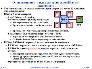 Lec 6.199/20/10 Kubiatowicz CS162 ©UCB Fall 2010
Олон дахин ашиглагдах сансрын хөлөг/Шаттл/-
ийн жишээ
• Сансрын шаттлын нислэг төлөвлөгдсөн хөөрөх цагаасаа 20 минутын
өмнө цуцлагджээ.
• Шаттл 5 компьютертэй:
– 4 нь “Primary Avionics
Software System” (PASS) ажлуулдаг
» Асинхрон болон бодит хугацааны
» Бүх удирдлагын системийг ажлуулна.
» Үр дүн 3аас 4 мл секундад синхрончилж харьцуулдаг.
– 5 дах систем бол “Backup Flight System” (BFS)
» Хэрэг болж магадгүй гээд синхрончлолж байна.
» PASS-ийг бичсэн багаас өөр програм хийсэн байна.
• BFS нь PASS-тай таараагүй учраас нислэгийг зогсоосон
– PASS нь тааруулалтаас нэг циклээр хоцрох магадлал 1/67 байна.
– PASS-ийн анхны утга олгох кодонд өөрчлөлт хийх үед алдаа
үүссэн.
» Таймерийн дараалалд хоцролттой эхлүүлэх хүсэлт байрлуулсан.
» Үүний үр дүнд таймерийн дараалал ТХ-ийн цагийг хэрэглэх үед
хоосон биш байсан.
– Өргөтгөсөн симуляцийн турш алдаа нь илрээгүй.
PASS
BFS
 