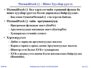 Lec 6.29/20/10 Kubiatowicz CS162 ©UCB Fall 2010
ThreadFork(): Шинэ Хуулбар үүсгэх
• ThreadFork() бол хэрэглэгчийн түвшний функц ба
шинэ хуулбар үүсгээд бэлэн дараалалд байрлуулдаг.
– Бид өмнө CreateThread() гэж нэрлэж байсан.
• ThreadFork()-ийн аргументууд
– Програмын функцын заагч (fcnPtr)
– Аргументуудын массивын заагч (fcnArgPtr)
– Хуваарилах стэкийн хэмжээ
• Хэрэгжүүлэлт
– Дибаг-д зориулж аргументуудыг шалгах
– Кернел горим-д ороод дахин Аргументуудыг шалгах
– Шинээр стэк болон ХУБ-г хуваарилах
– ХУБ-д анхны утга оноож бэлэн жагсаалтанд байрлуулах
(Runnable).
 