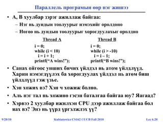 Lec 6.209/20/10 Kubiatowicz CS162 ©UCB Fall 2010
Параллель програмын өөр нэг жишээ
• A, B хуулбар зэрэг ажиллаж байгаа:
– Нэг нь дундын тоолуурыг нэмэхийг оролдоно
– Нөгөө нь дундын тоолуурыг хорогдуулахыг оролдно
Thread A Thread B
i = 0; i = 0;
while (i < 10) while (i > -10)
i = i + 1; i = i – 1;
printf(“A wins!”); printf(“B wins!”);
• Санах ойгоос унших бичих үйлдэл нь атом үйлдлүүд.
Харин нэмэгдүүлэх ба хорогдуулах үйлдэл нь атом биш
үйлдлүүд гэж үзье.
• Хэн хожих вэ? Хэн ч хожиж болно.
• Аль нэг тал нь хожино гэсэн баталгаа байгаа юу? Яагаад?
• Хэрвээ 2 хуулбар ижилхэн CPU дээр ажиллаж байгаа бол
яах вэ? Энэ нь үүрд үргэлжлэх үү?
 