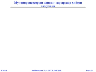 Lec 6.219/20/10 Kubiatowicz CS162 ©UCB Fall 2010
Мултипроцессорын жишээг гар аргаар хийсэн
симуляци
• Дотоод давталт нь доорх хэлбэртэй харагдана:
Thread A Thread B
r1=0 load r1, M[i]
r1=0 load r1, M[i]
r1=1 add r1, r1, 1
r1=-1 sub r1, r1, 1
M[i]=1 store r1, M[i]
M[i]=-1 store r1, M[i]
• Гар аргаар хийсэн симуляци:
– A нь эхэлнэ.
– B нь араас нь хурдан явна.
– A нь дахиад 1 гэж бичнэ.
– B нь -1 гэж бичнэ.
– Тэгэхээр A нь “Би саяхан 1 гэж бичсэн дээ” гэж хэлнэ
• Нэг процессортой үед ийм юм болж болох уу?
– Тийм! Та болохгүй гэж бодож байгаа ч болох болно …
 
