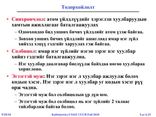 Lec 6.239/20/10 Kubiatowicz CS162 ©UCB Fall 2010
Тодорхойлолт
• Синхрончлол: атом үйлдлүүдийг хэрэглэн хуулбаруудын
хамтын ажиллагааг баталгаажуулах
– Одоохондоо бид унших бичих үйлдлийг атом үзэж байгаа.
– Зөвхөн унших бичих үйлдлийг ашиглаад ямар нэг зүйл
хийхэд хэцүү гэдгийг харуулах гэж байгаа.
• Солбицол: ямар нэг зүйлийг нэгэн зэрэг нэг хуулбар
хийнэ гэдгийг баталгаажуулна.
– Нэг хуулбар даалгавар биелүүлж байхдаа нөгөө хуулбараа
хориглоно.
• Эгзэгтэй муж: Нэг зэрэг нэг л хуулбар ажлуулж болох
кодын хэсэг. Нэг зэрэг нэг л хуулбар уг кодын хэсэг рүү
орж чадна.
– Эгзэгтэй муж бол солбицолын үр дүн юм.
– Эгзэгтэй муж бол солбицол нь нэг зүйлийг 2 талаас
тайлбарлаж байгаа болно.
 