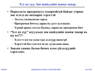 Lec 6.259/20/10 Kubiatowicz CS162 ©UCB Fall 2010
Хэт их сүү: Зөв шийдлийн шинж чанар
• Параллель програмууд тодорхойгүй байдаг учраас
зөв эсэхэд нь анхаарах хэрэгтэй
– Эхлээд төлөвлөгөө гарга.
– Програмаа бичээд дараа нь үсээ зулгаадаг.
– Үүний оронд эхлээд бодоод, дараа нь програмаа бич
• “Хэт их сүү” асуудлын зөв шийдлийн шинж чанар нь
юу вэ???
– Хэзээ ч нэгээс олон хүн дэлгүүр явахгүй
– Хэрэгтэй бол хэн нэгэн нь худалдаж авна.
• Зөвхөн унших болон бичих атом үйлдлүүдийг
хэрэглэнэ.
 