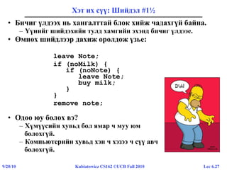 Lec 6.279/20/10 Kubiatowicz CS162 ©UCB Fall 2010
Хэт их сүү: Шийдэл #1½
• Бичиг үлдээх нь хангалттай блок хийж чадахгүй байна.
– Үүнийг шийдэхийн тулд хамгийн эхэнд бичиг үлдээе.
• Өмнөх шийдлээр дахиж оролдож үзье:
leave Note;
if (noMilk) {
if (noNote) {
leave Note;
buy milk;
}
}
remove note;
• Одоо юу болох вэ?
– Хүмүүсийн хувьд бол ямар ч муу юм
болохгүй.
– Компьютерийн хувьд хэн ч хэзээ ч сүү авч
болохгүй.
 