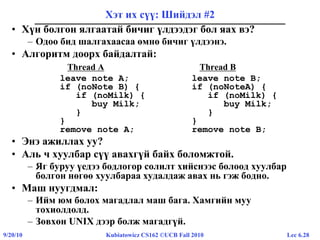 Lec 6.289/20/10 Kubiatowicz CS162 ©UCB Fall 2010
Хэт их сүү: Шийдэл #2
• Хүн болгон ялгаатай бичиг үлдээдэг бол яах вэ?
– Одоо бид шалгахаасаа өмнө бичиг үлдээнэ.
• Алгоритм доорх байдалтай:
Thread A Thread B
leave note A; leave note B;
if (noNote B) { if (noNoteA) {
if (noMilk) { if (noMilk) {
buy Milk; buy Milk;
} }
} }
remove note A; remove note B;
• Энэ ажиллах уу?
• Аль ч хуулбар сүү авахгүй байх боломжтой.
– Яг буруу үедээ бодлогор солилт хийснээс болоод хуулбар
болгон нөгөө хуулбараа худалдаж авах нь гэж бодно.
• Маш нуугдмал:
– Ийм юм болох магадлал маш бага. Хамгийн муу
тохиолдолд.
– Зөвхөн UNIX дээр болж магадгүй.
 