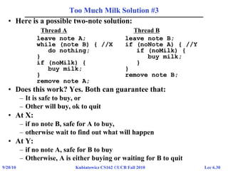 Lec 6.309/20/10 Kubiatowicz CS162 ©UCB Fall 2010
Too Much Milk Solution #3
• Here is a possible two-note solution:
Thread A Thread B
leave note A; leave note B;
while (note B) { //X if (noNote A) { //Y
do nothing; if (noMilk) {
} buy milk;
if (noMilk) { }
buy milk; }
} remove note B;
remove note A;
• Does this work? Yes. Both can guarantee that:
– It is safe to buy, or
– Other will buy, ok to quit
• At X:
– if no note B, safe for A to buy,
– otherwise wait to find out what will happen
• At Y:
– if no note A, safe for B to buy
– Otherwise, A is either buying or waiting for B to quit
 