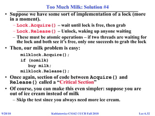 Lec 6.329/20/10 Kubiatowicz CS162 ©UCB Fall 2010
Too Much Milk: Solution #4
• Suppose we have some sort of implementation of a lock (more
in a moment).
– Lock.Acquire() – wait until lock is free, then grab
– Lock.Release() – Unlock, waking up anyone waiting
– These must be atomic operations – if two threads are waiting for
the lock and both see it’s free, only one succeeds to grab the lock
• Then, our milk problem is easy:
milklock.Acquire();
if (nomilk)
buy milk;
milklock.Release();
• Once again, section of code between Acquire() and
Release() called a “Critical Section”
• Of course, you can make this even simpler: suppose you are
out of ice cream instead of milk
– Skip the test since you always need more ice cream.
 