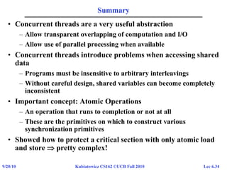 Lec 6.349/20/10 Kubiatowicz CS162 ©UCB Fall 2010
Summary
• Concurrent threads are a very useful abstraction
– Allow transparent overlapping of computation and I/O
– Allow use of parallel processing when available
• Concurrent threads introduce problems when accessing shared
data
– Programs must be insensitive to arbitrary interleavings
– Without careful design, shared variables can become completely
inconsistent
• Important concept: Atomic Operations
– An operation that runs to completion or not at all
– These are the primitives on which to construct various
synchronization primitives
• Showed how to protect a critical section with only atomic load
and store  pretty complex!
 