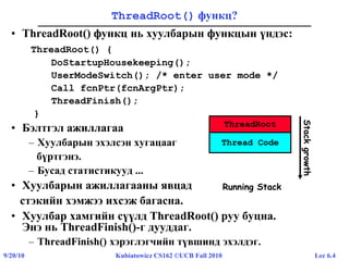 Lec 6.49/20/10 Kubiatowicz CS162 ©UCB Fall 2010
ThreadRoot() функц?
• ThreadRoot() функц нь хуулбарын функцын үндэс:
ThreadRoot() {
DoStartupHousekeeping();
UserModeSwitch(); /* enter user mode */
Call fcnPtr(fcnArgPtr);
ThreadFinish();
}
• Бэлтгэл ажиллагаа
– Хуулбарын эхэлсэн хугацааг
бүртгэнэ.
– Бусад статистикууд ...
• Хуулбарын ажиллагааны явцад
стэкийн хэмжээ ихсэж багасна.
• Хуулбар хамгийн сүүлд ThreadRoot() руу буцна.
Энэ нь ThreadFinish()-г дууддаг.
– ThreadFinish() хэрэглэгчийн түвшинд эхэлдэг.
ThreadRoot
Running Stack
Stackgrowth
Thread Code
 