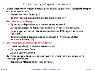 Lec 6.59/20/10 Kubiatowicz CS162 ©UCB Fall 2010
Праллель хуулбартай зөв систем
• Хэрэв диспетчер ямарч нөхцөлд төлөвлөж чаддаг бол, програм ямар ч
нөхцөлд ажиллана.
– Энийг тестэлж болох уу?
– Та програмаа ажиллаж байгааг яаж мэдэх вэ?
• Бие даасан хуулбарууд:
– Бусад хуулбартай ямар ч төлөв хуваалцахгүй
– Детерминистик  Оролтын төлөв үр дүнгээ тодорхойлно.
– Дахин үүсгэгддэг  Эхний нөхцөл болон I/O гаралтаа дахин
үүсэгдэг.
– Төлөвлөлтийн дарааллаас хамаарахгүй (Хэрэв switch()
ажиллаж байвал!!!)
• Хамтран ажиллаж байгаа хуулбарууд:
– Олон хуулбарууд төлвөө хуваалцана.
– Детерминистик биш
– Дахин үүсгэгддэггүй
• Детерминистик биш мөн дахин үүсгэгддэггүй гэдэг нь алдаанууд
тогтворгүй байдаг.
– Заримдаа “Heisenbugs” гэж дууддаг.
 