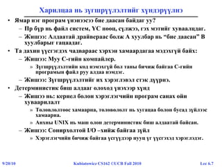 Lec 6.79/20/10 Kubiatowicz CS162 ©UCB Fall 2010
Харилцаа нь зүгшрүүлэлтийг хүндэрүүлнэ
• Ямар нэг програм үнэнээсээ бие даасан байдаг уу?
– Пр бүр нь файл систем, ҮС нөөц, сүлжээ, гэх мэтийг хуваалцдаг.
– Жишээ: Алдаатай драйвераас болж A хуулбар нь “бие даасан” B
хуулбарыг гацаадаг.
• Та дахин үүсгэгдэх чадвараас хэрхэн хамаардагаа мэдэхгүй байх:
– Жишээ: Муу C-гийн компайлер.
» Зүгшрүүлэлтийн код нэмэхгүй бол таны бичиж байгаа C-гийн
програмын файл руу алдаа нэмдэг.
– Жишээ: Зүгшрүүлэлтийг их хэрэглэвэл стэк дүүрнэ.
• Детерминистик биш алдааг олоход үнэхээр хүнд
– Жишээ нь: кернел болон хэрэглэгчийн програм санах ойн
хуваарилалт
» Төлөвлөлтөөс хамаарна, төлөвөлөлт нь хугацаа болон бусад зүйлээс
хамаарна.
» Анхны UNIX нь маш олон детерминистик биш алдаатай байсан.
– Жишээ: Сонирхолтой I/O –хийж байгаа зүйл
» Хэрэглэгчийн бичиж байгаа үсгүүдээр нууц үг үүсгэхэд хэрэглэдэг.
 
