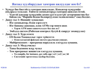 Lec 6.89/20/10 Kubiatowicz CS162 ©UCB Fall 2010
Яагаад хуулбаруудыг хамтран ажлуулдаг юм бэ?
• Хүмүүс бие биетэйгээ хамтран ажилладаг. Копьютер хүмүүсийн
амьдралд тусалдаг. Тиймээс компьютерүүд хамтран ажиллах ёстой.
– Үүнтэй адилаар хүмүүсийн дахин үүсгэгддэггүй/ детерминистик бус
байдал нь “Нарийн бодож боловрсуулсан төлөвлөгөөнд” саад болдог.
• Давуу тал 1: Нөөцийг хуваалцах
– Нэг компьютер, Олон хэрэглэгч
– Нэг банкны данснаас, олон ATMs-ээр мөнгө авах
» Хэрэв ATM шинэ шинэчлэлдэг бол яах вэ?
– Эмбэдэд систем (Роботын контрол: бугуй & саврууг зохицуулах)
• Давуу тал 2: Хурд нэмэх
– I/O болон Тооцооллыг зэрэг гүйцэтгэх
» Олон ялгаатай файлын систем урьдчилан уншдаг.
– Multiprocessors – програмаа параллель хэсгүүдэд хуваана.
• Давуу тал 3: Модулчилал
– Таны бодсоноос илүү чухал
– Том програмыг жижигхэн хэсгүүдэд хуваана.
» To compile, for instance, gcc calls cpp | cc1 | cc2 | as | ld
» Системийг өргөтгөхөд хялбар болгоно.
 