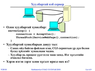 Lec 6.99/20/10 Kubiatowicz CS162 ©UCB Fall 2010
Хуулбартай вэб сервер
• Олон хуулбартай хувилбар:
serverLoop() {
connection = AcceptCon();
ThreadFork(ServiceWebPage(),connection);
}
• Хуулбартай хувилбарын давуу тал:
– Санах ойд байгаа файлын кэш, CGI скриптын үр дүн болон
бусад зүйлсийг хуваалцаж чадна.
– Хуулбар нь процесс үүсгэхээс маш хямд. Нэг хүсэлтийн
ачаалал багасна.
• Хэрэв нэгэн зэрэг олон хүсэлт ирвэл яах вэ?
 