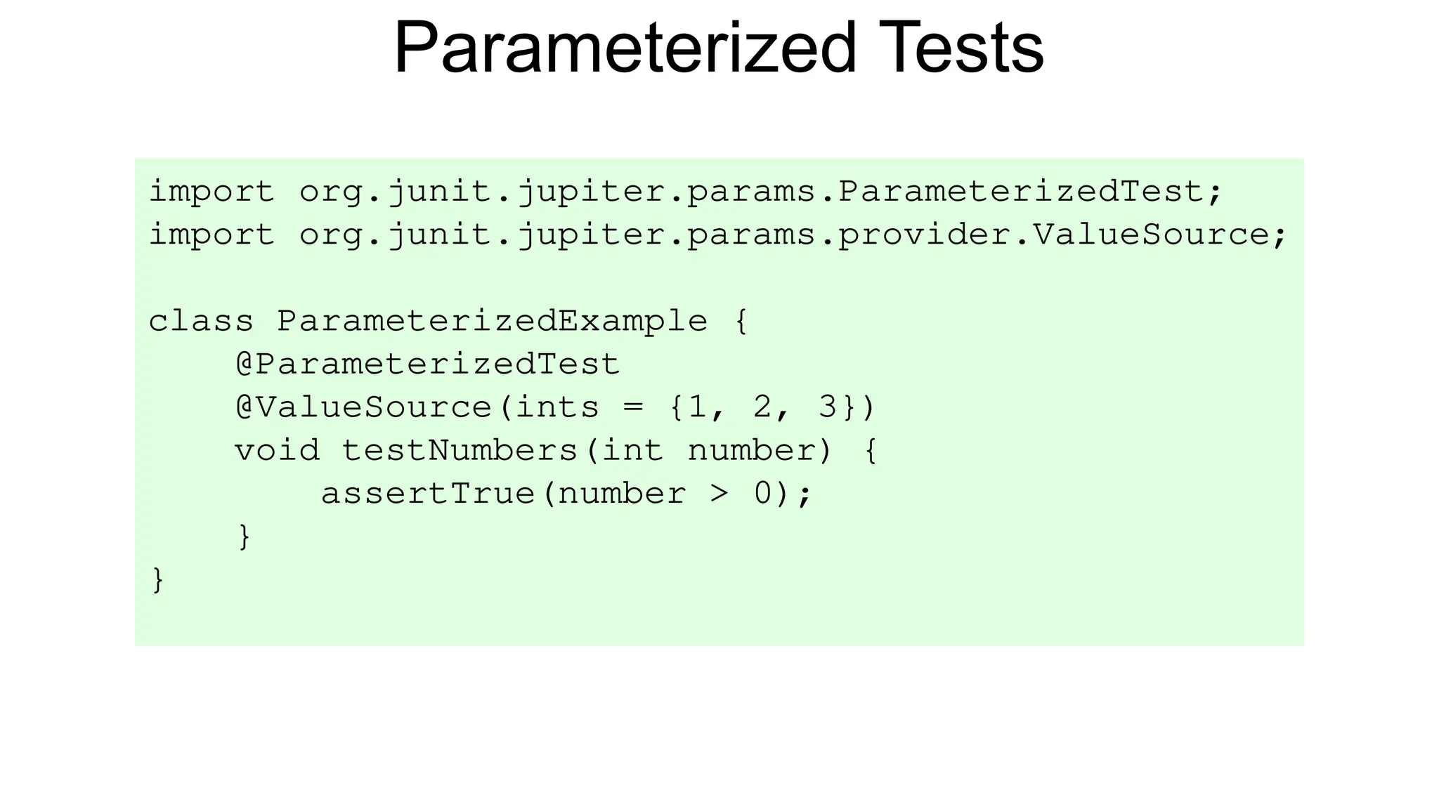 Parameterized Tests
import org.junit.jupiter.params.ParameterizedTest;
import org.junit.jupiter.params.provider.ValueSource;
class ParameterizedExample {
@ParameterizedTest
@ValueSource(ints = {1, 2, 3})
void testNumbers(int number) {
assertTrue(number > 0);
}
}
 