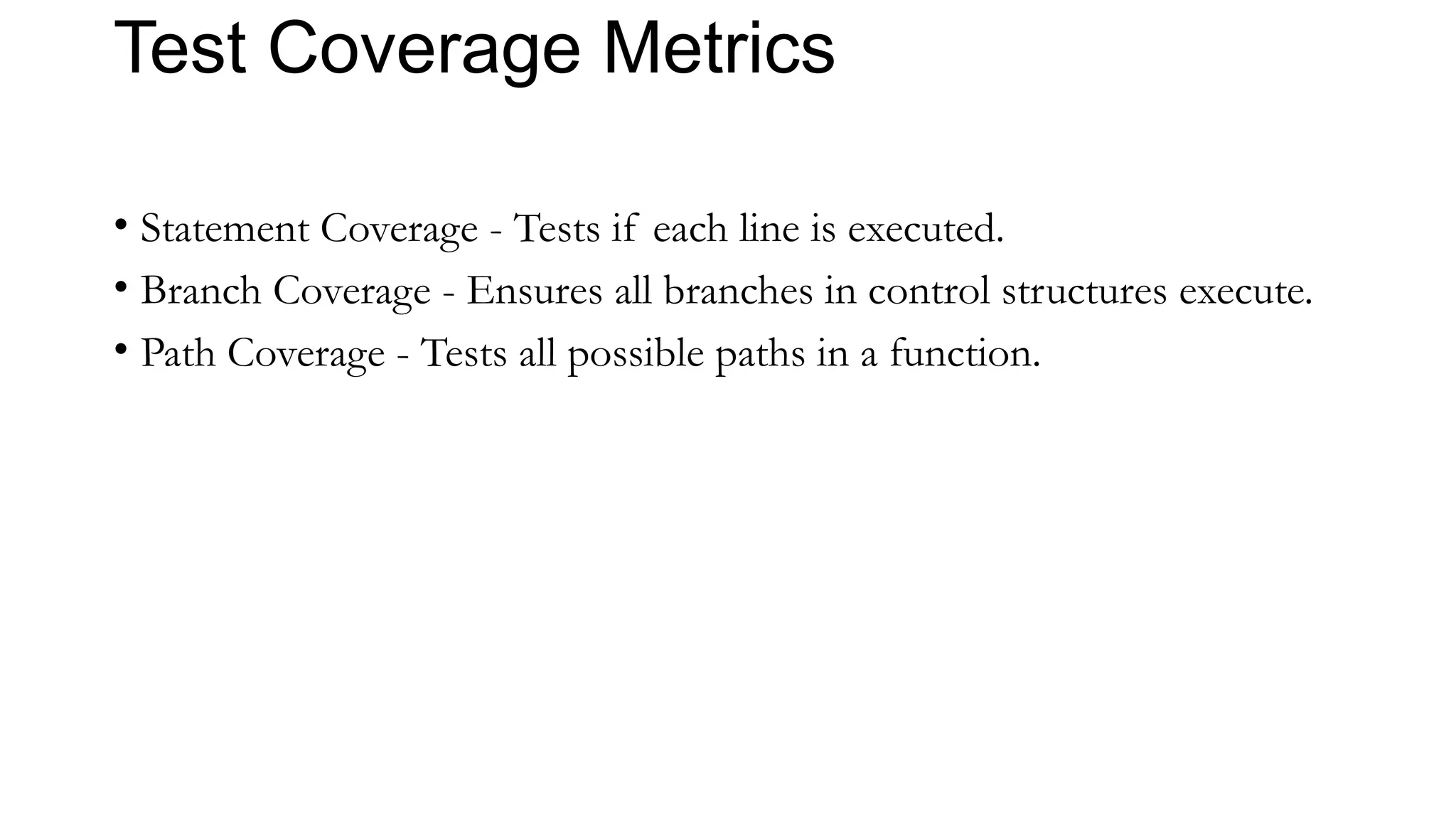 Test Coverage Metrics
• Statement Coverage - Tests if each line is executed.
• Branch Coverage - Ensures all branches in control structures execute.
• Path Coverage - Tests all possible paths in a function.
 