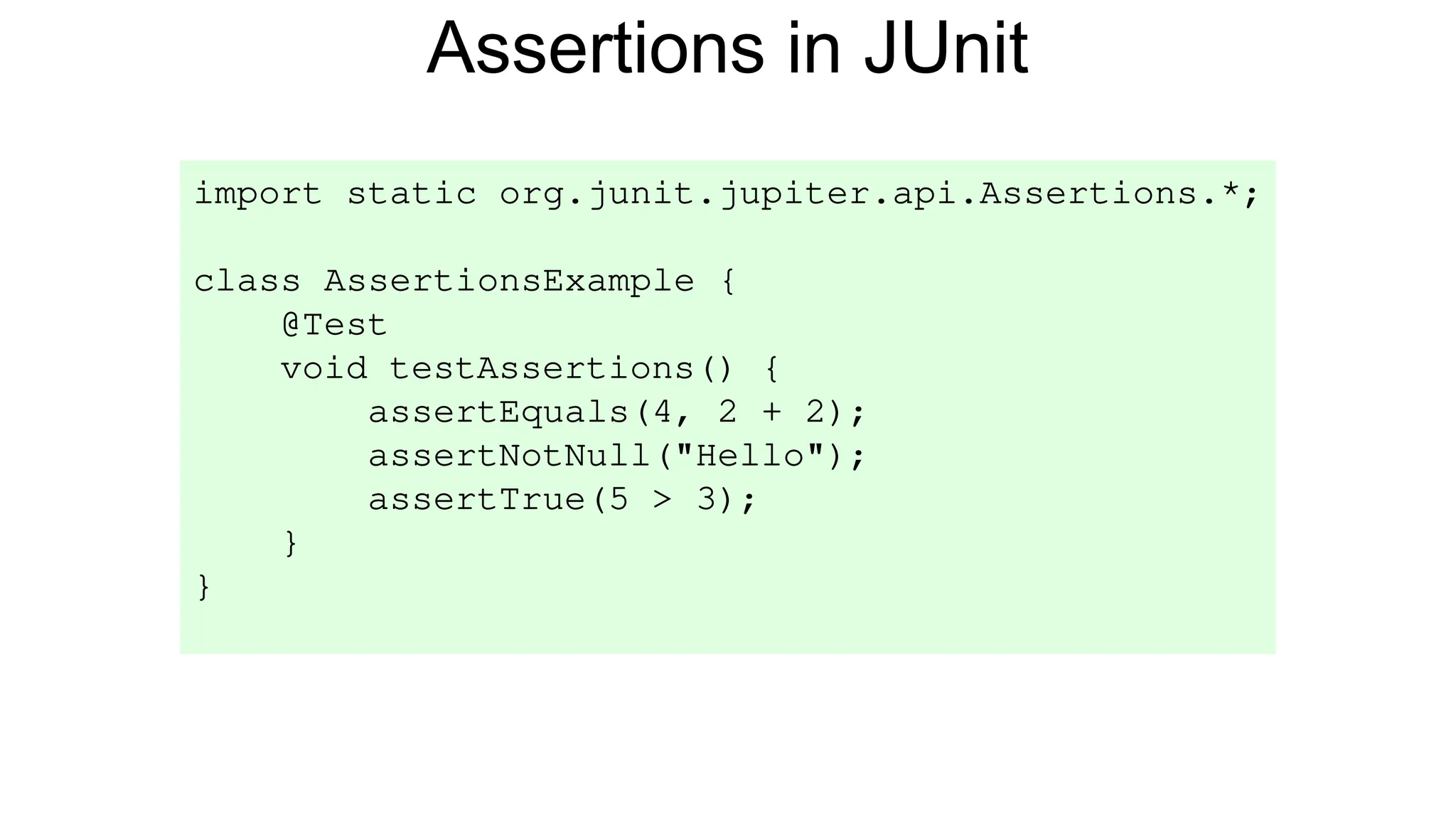 Assertions in JUnit
import static org.junit.jupiter.api.Assertions.*;
class AssertionsExample {
@Test
void testAssertions() {
assertEquals(4, 2 + 2);
assertNotNull("Hello");
assertTrue(5 > 3);
}
}
 