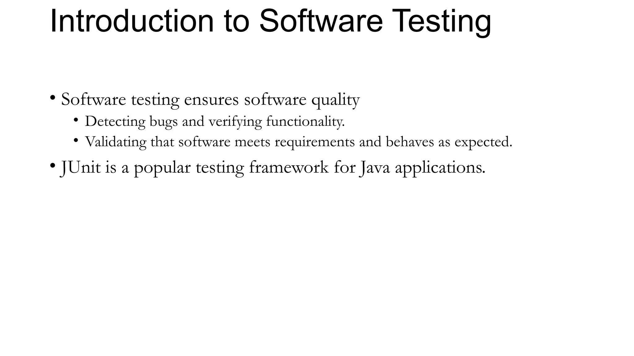 Introduction to Software Testing
• Software testing ensures software quality
• Detecting bugs and verifying functionality.
• Validating that software meets requirements and behaves as expected.
• JUnit is a popular testing framework for Java applications.
 