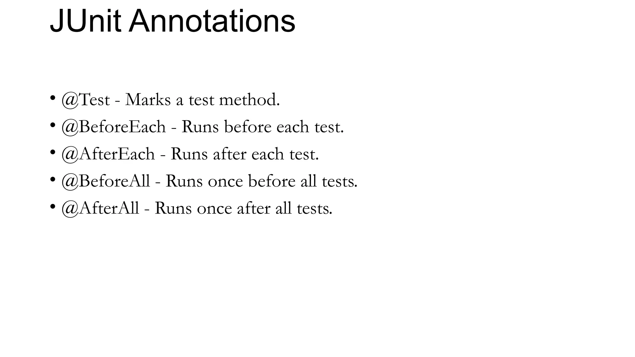 JUnit Annotations
• @Test - Marks a test method.
• @BeforeEach - Runs before each test.
• @AfterEach - Runs after each test.
• @BeforeAll - Runs once before all tests.
• @AfterAll - Runs once after all tests.
 