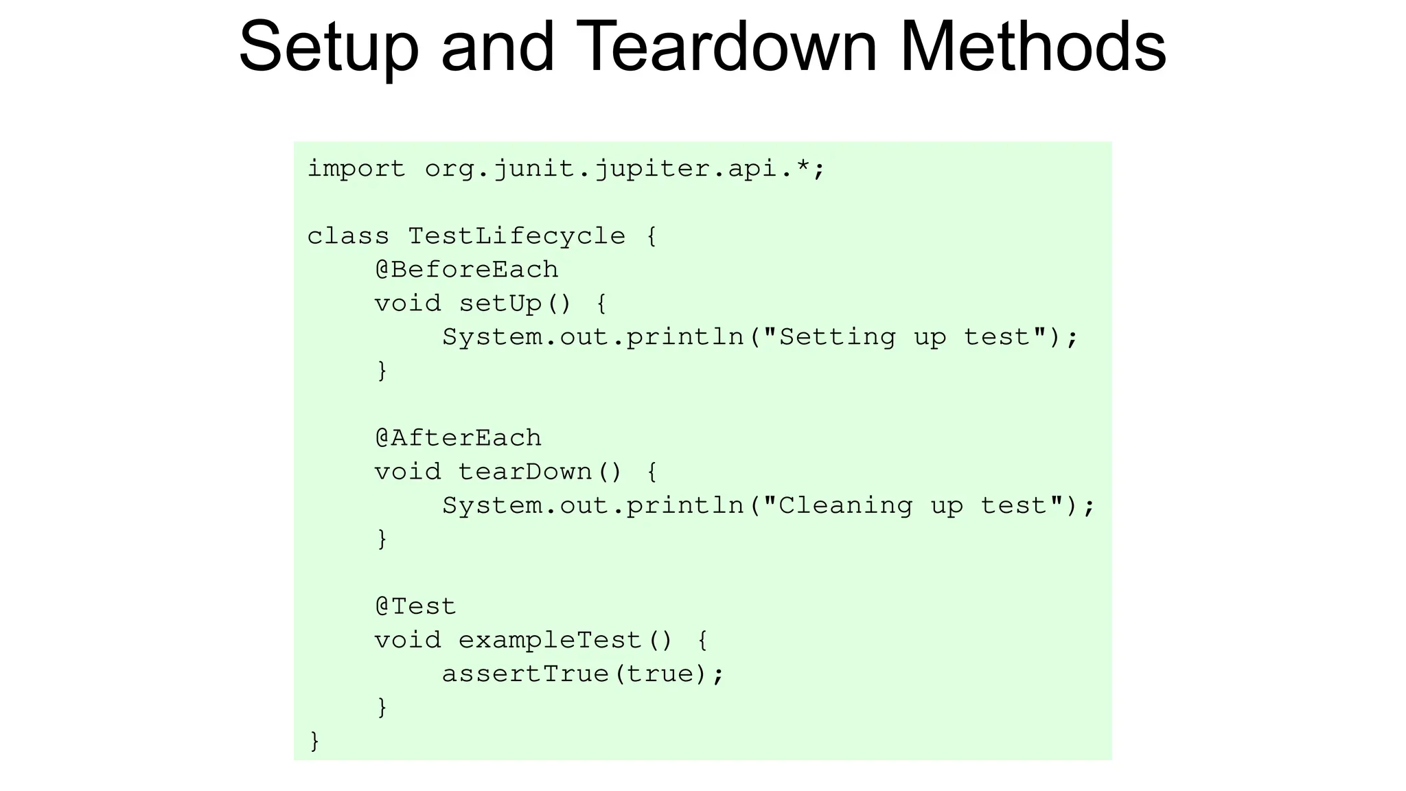 Setup and Teardown Methods
import org.junit.jupiter.api.*;
class TestLifecycle {
@BeforeEach
void setUp() {
System.out.println("Setting up test");
}
@AfterEach
void tearDown() {
System.out.println("Cleaning up test");
}
@Test
void exampleTest() {
assertTrue(true);
}
}
 