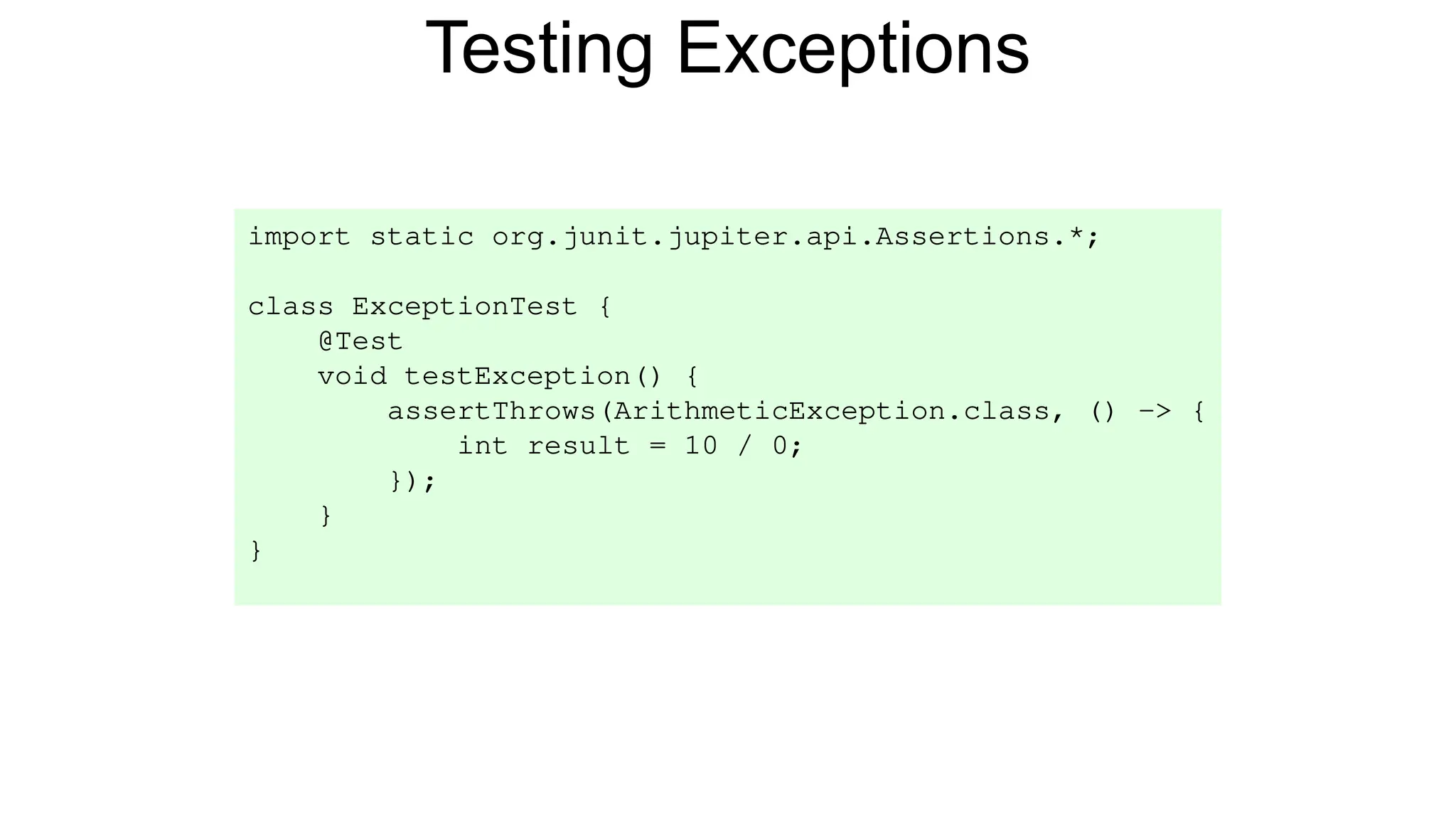 Testing Exceptions
import static org.junit.jupiter.api.Assertions.*;
class ExceptionTest {
@Test
void testException() {
assertThrows(ArithmeticException.class, () -> {
int result = 10 / 0;
});
}
}
 