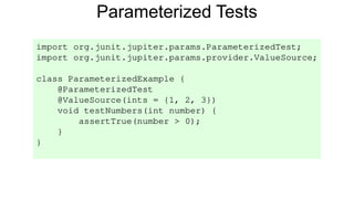 Parameterized Tests
import org.junit.jupiter.params.ParameterizedTest;
import org.junit.jupiter.params.provider.ValueSource;
class ParameterizedExample {
@ParameterizedTest
@ValueSource(ints = {1, 2, 3})
void testNumbers(int number) {
assertTrue(number > 0);
}
}
 