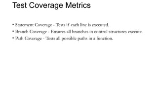 Test Coverage Metrics
• Statement Coverage - Tests if each line is executed.
• Branch Coverage - Ensures all branches in control structures execute.
• Path Coverage - Tests all possible paths in a function.
 