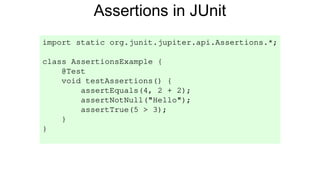 Assertions in JUnit
import static org.junit.jupiter.api.Assertions.*;
class AssertionsExample {
@Test
void testAssertions() {
assertEquals(4, 2 + 2);
assertNotNull("Hello");
assertTrue(5 > 3);
}
}
 