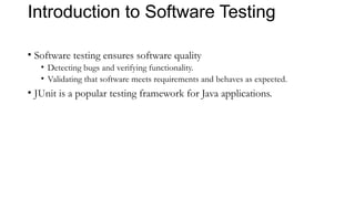 Introduction to Software Testing
• Software testing ensures software quality
• Detecting bugs and verifying functionality.
• Validating that software meets requirements and behaves as expected.
• JUnit is a popular testing framework for Java applications.
 