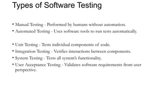 Types of Software Testing
• Manual Testing - Performed by humans without automation.
• Automated Testing - Uses software tools to run tests automatically.
• Unit Testing - Tests individual components of code.
• Integration Testing - Verifies interactions between components.
• System Testing - Tests all system’s functionality.
• User Acceptance Testing - Validates software requirements from user
perspective.
 
