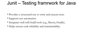 Junit – Testing framrwork for Java
• Provides a structured way to write and execute tests.
• Supports test automation.
• Integrates well with build tools (e.g., Maven, Gradle).
• Helps ensure code reliability and maintainability.
 