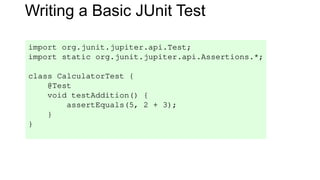 Writing a Basic JUnit Test
import org.junit.jupiter.api.Test;
import static org.junit.jupiter.api.Assertions.*;
class CalculatorTest {
@Test
void testAddition() {
assertEquals(5, 2 + 3);
}
}
 