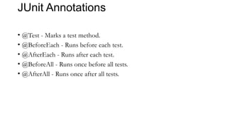 JUnit Annotations
• @Test - Marks a test method.
• @BeforeEach - Runs before each test.
• @AfterEach - Runs after each test.
• @BeforeAll - Runs once before all tests.
• @AfterAll - Runs once after all tests.
 