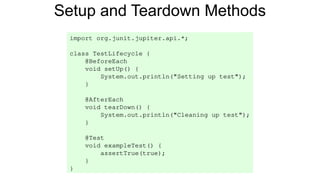 Setup and Teardown Methods
import org.junit.jupiter.api.*;
class TestLifecycle {
@BeforeEach
void setUp() {
System.out.println("Setting up test");
}
@AfterEach
void tearDown() {
System.out.println("Cleaning up test");
}
@Test
void exampleTest() {
assertTrue(true);
}
}
 