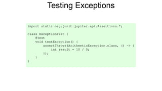 Testing Exceptions
import static org.junit.jupiter.api.Assertions.*;
class ExceptionTest {
@Test
void testException() {
assertThrows(ArithmeticException.class, () -> {
int result = 10 / 0;
});
}
}
 