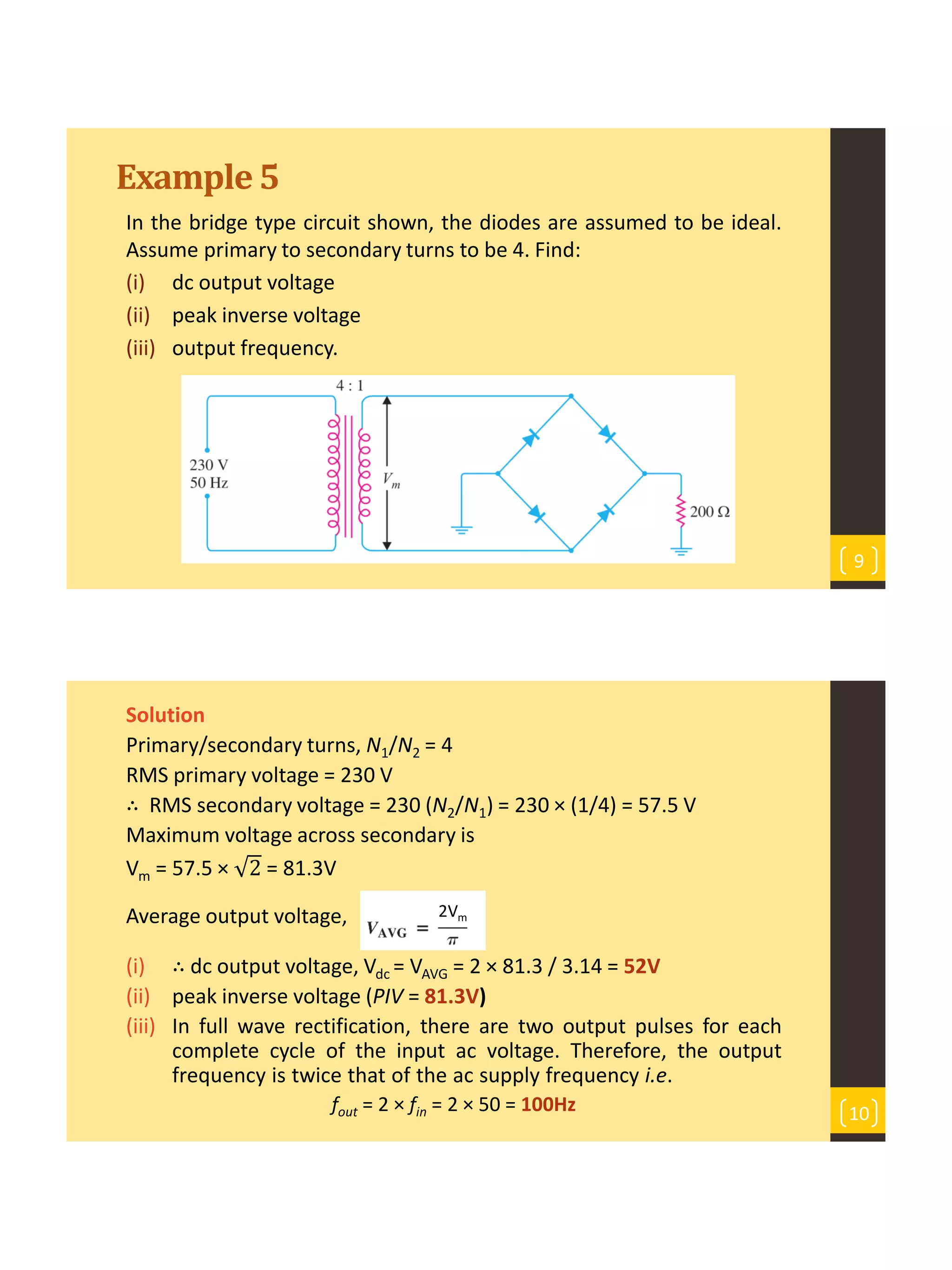 Example5
In the bridge type circuit shown, the diodes are assumed to be ideal.
Assume primary to secondary turns to be 4. Find:
(i) dc output voltage
(ii) peak inverse voltage
(iii) output frequency.
9
Solution
Primary/secondary turns, N1/N2 = 4
RMS primary voltage = 230 V
∴ RMS secondary voltage = 230 (N2/N1) = 230 × (1/4) = 57.5 V
Maximum voltage across secondary is
Vm = 57.5 × 2 = 81.3V
Average output voltage,
(i) ∴ dc output voltage, Vdc = VAVG = 2 × 81.3 / 3.14 = 52V
(ii) peak inverse voltage (PIV = 81.3V)
(iii) In full wave rectification, there are two output pulses for each
complete cycle of the input ac voltage. Therefore, the output
frequency is twice that of the ac supply frequency i.e.
fout = 2 × fin = 2 × 50 = 100Hz 10
2Vm
 