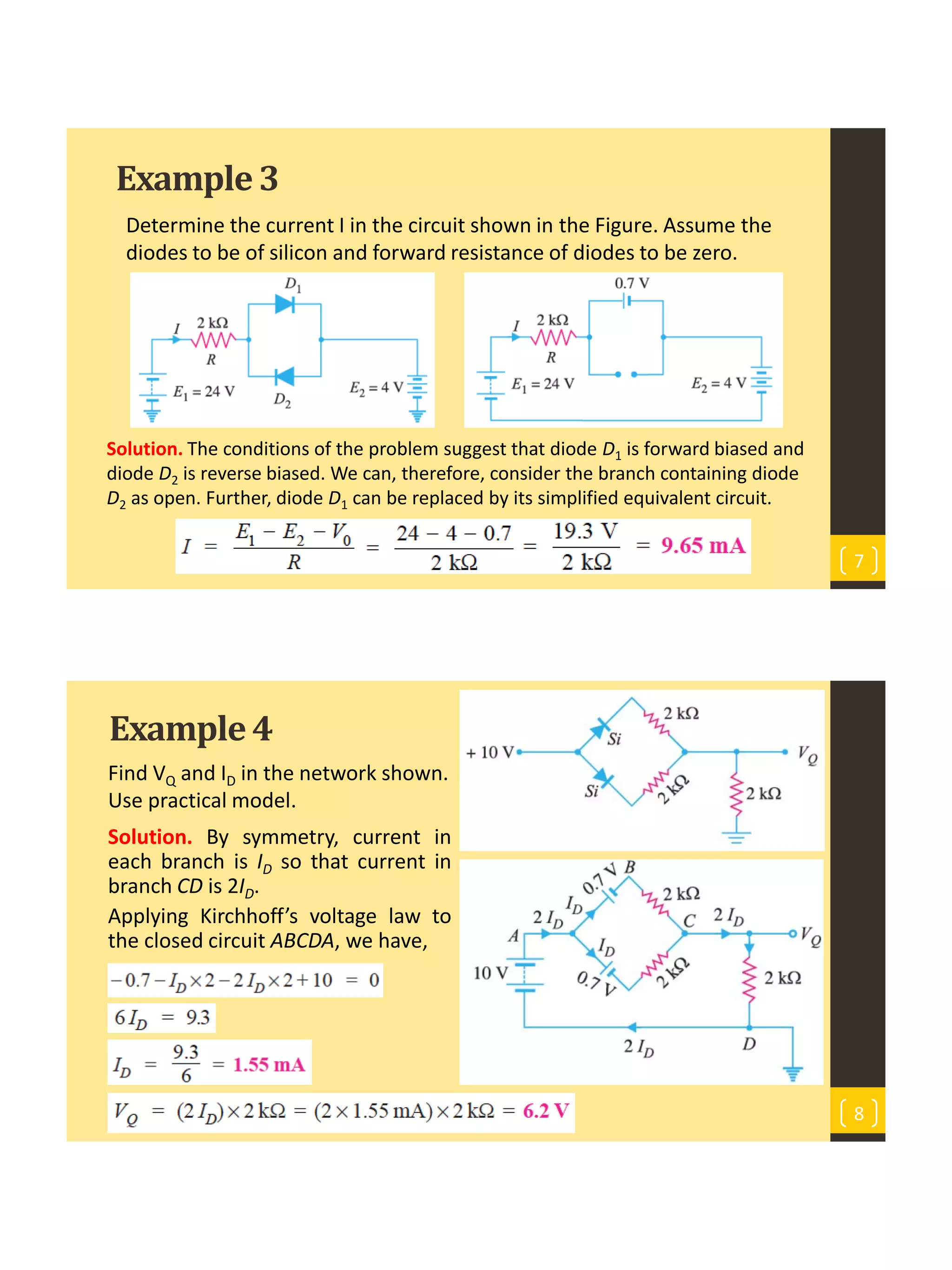 Example3
Determine the current I in the circuit shown in the Figure. Assume the
diodes to be of silicon and forward resistance of diodes to be zero.
7
Solution. The conditions of the problem suggest that diode D1 is forward biased and
diode D2 is reverse biased. We can, therefore, consider the branch containing diode
D2 as open. Further, diode D1 can be replaced by its simplified equivalent circuit.
Example4
Find VQ and ID in the network shown.
Use practical model.
8
Solution. By symmetry, current in
each branch is ID so that current in
branch CD is 2ID.
Applying Kirchhoff’s voltage law to
the closed circuit ABCDA, we have,
 