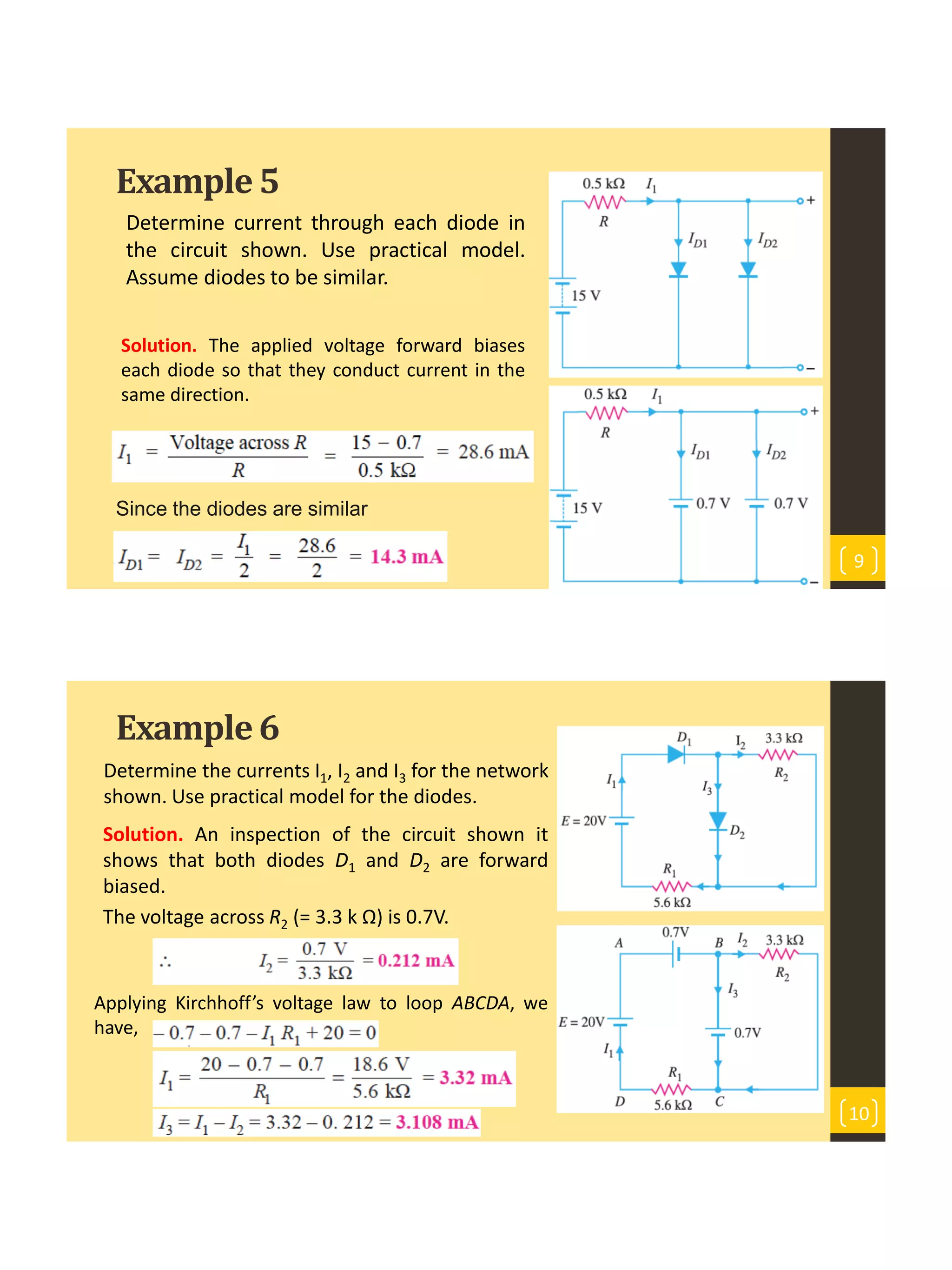 Example5
Determine current through each diode in
the circuit shown. Use practical model.
Assume diodes to be similar.
9
Solution. The applied voltage forward biases
each diode so that they conduct current in the
same direction.
Since the diodes are similar
Example6
Determine the currents I1, I2 and I3 for the network
shown. Use practical model for the diodes.
10
Solution. An inspection of the circuit shown it
shows that both diodes D1 and D2 are forward
biased.
The voltage across R2 (= 3.3 k Ω) is 0.7V.
Applying Kirchhoff’s voltage law to loop ABCDA, we
have,
 