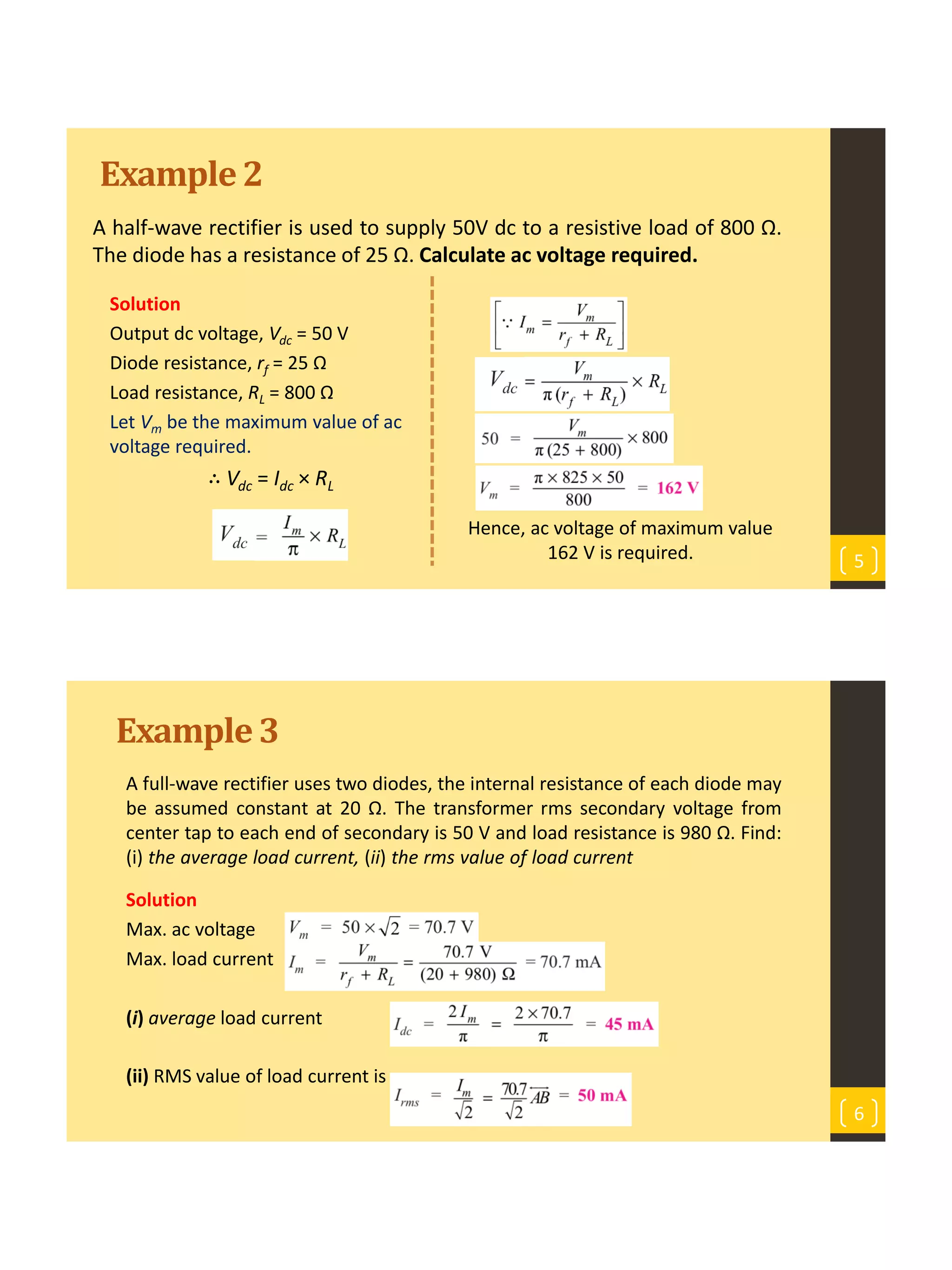 Example2
A half-wave rectifier is used to supply 50V dc to a resistive load of 800 Ω.
The diode has a resistance of 25 Ω. Calculate ac voltage required.
5
Solution
Output dc voltage, Vdc = 50 V
Diode resistance, rf = 25 Ω
Load resistance, RL = 800 Ω
Let Vm be the maximum value of ac
voltage required.
∴ Vdc = Idc × RL
Hence, ac voltage of maximum value
162 V is required.
Example3
A full-wave rectifier uses two diodes, the internal resistance of each diode may
be assumed constant at 20 Ω. The transformer rms secondary voltage from
center tap to each end of secondary is 50 V and load resistance is 980 Ω. Find:
(i) the average load current, (ii) the rms value of load current
Solution
Max. ac voltage
Max. load current
(i) average load current
(ii) RMS value of load current is
6
 