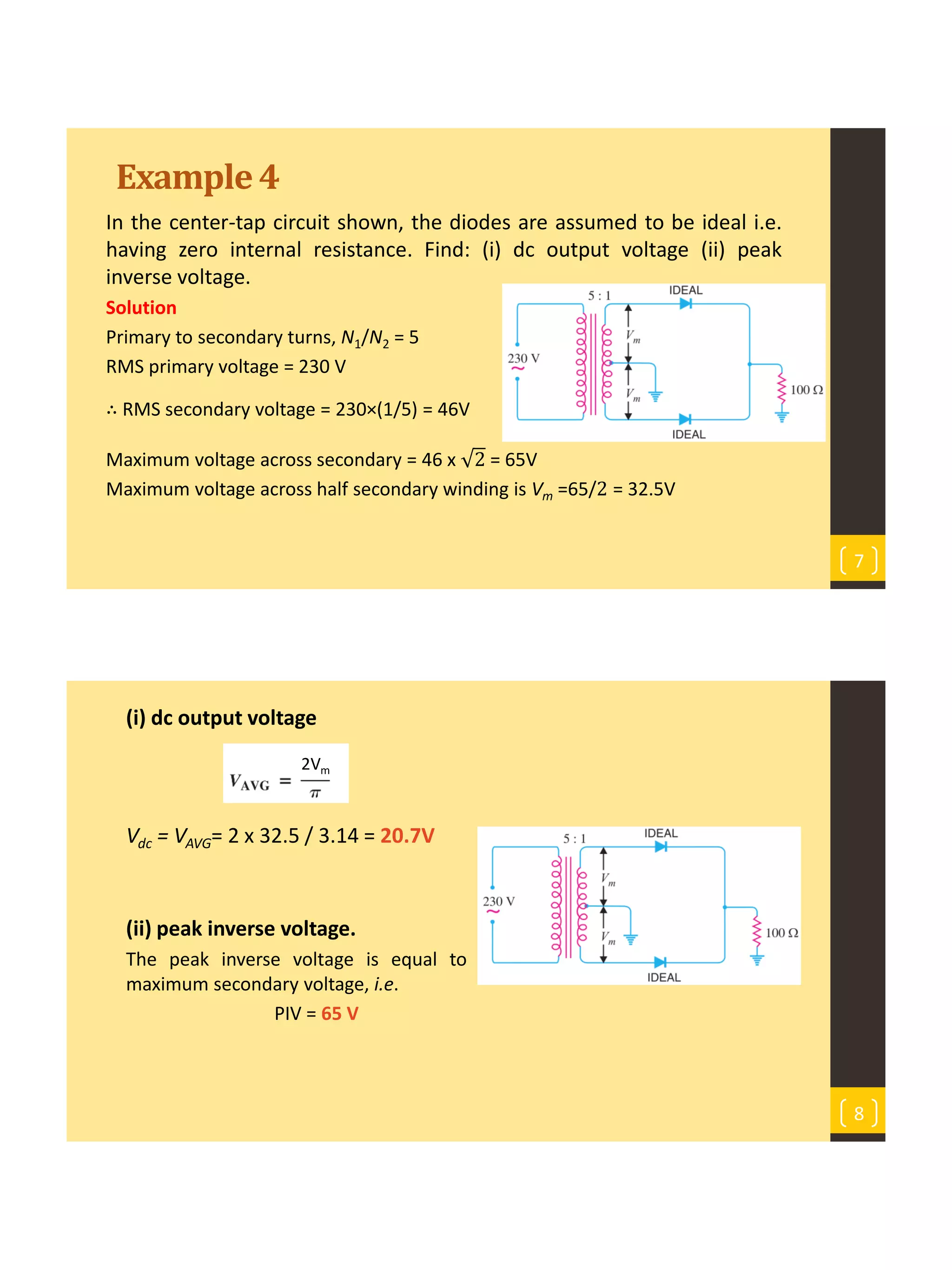 Example4
In the center-tap circuit shown, the diodes are assumed to be ideal i.e.
having zero internal resistance. Find: (i) dc output voltage (ii) peak
inverse voltage.
Solution
Primary to secondary turns, N1/N2 = 5
RMS primary voltage = 230 V
∴ RMS secondary voltage = 230×(1/5) = 46V
Maximum voltage across secondary = 46 x 2 = 65V
Maximum voltage across half secondary winding is Vm =65/2 = 32.5V
7
(i) dc output voltage
Vdc = VAVG= 2 x 32.5 / 3.14 = 20.7V
(ii) peak inverse voltage.
The peak inverse voltage is equal to the
maximum secondary voltage, i.e.
PIV = 65 V
8
2Vm
 