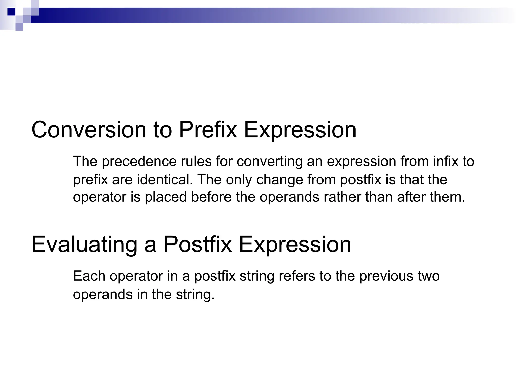 Conversion to Prefix Expression The precedence rules for converting an expression from infix to prefix are identical. The only change from postfix is that the operator is placed before the operands rather than after them. Evaluating a Postfix Expression Each operator in a postfix string refers to the previous two operands in the string. 