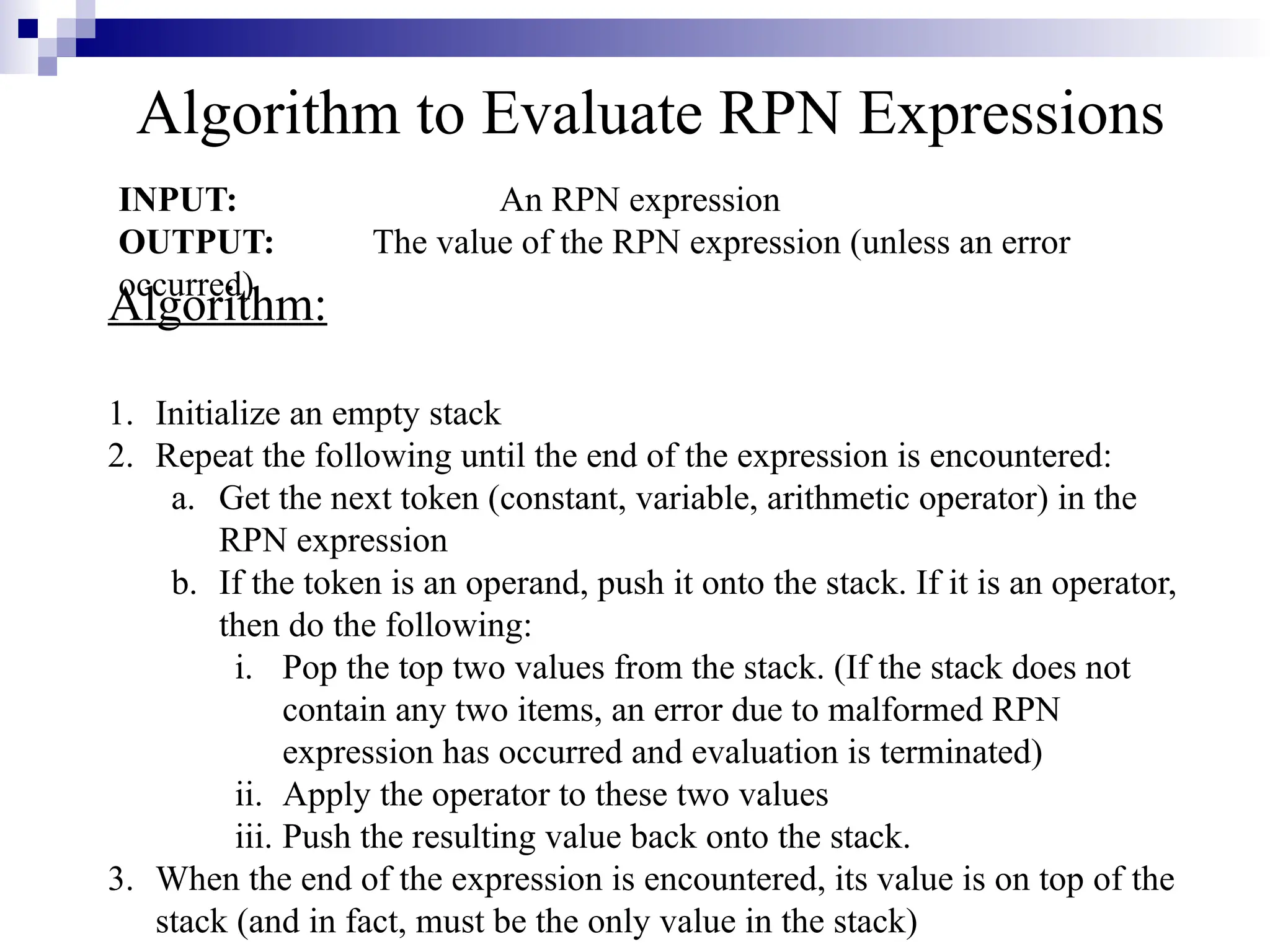 Algorithm to Evaluate RPN Expressions INPUT: An RPN expression OUTPUT: The value of the RPN expression (unless an error occurred) Algorithm: 1. Initialize an empty stack 2. Repeat the following until the end of the expression is encountered: a. Get the next token (constant, variable, arithmetic operator) in the RPN expression b. If the token is an operand, push it onto the stack. If it is an operator, then do the following: i. Pop the top two values from the stack. (If the stack does not contain any two items, an error due to malformed RPN expression has occurred and evaluation is terminated) ii. Apply the operator to these two values iii. Push the resulting value back onto the stack. 3. When the end of the expression is encountered, its value is on top of the stack (and in fact, must be the only value in the stack) 