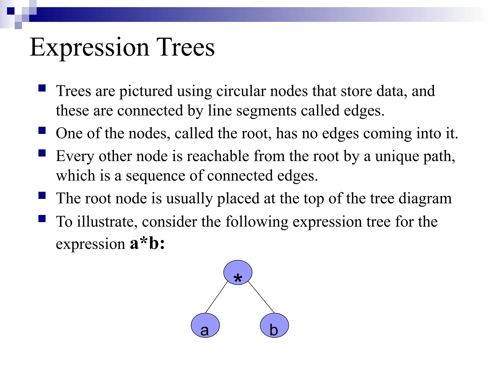 Expression Trees  Trees are pictured using circular nodes that store data, and these are connected by line segments called edges.  One of the nodes, called the root, has no edges coming into it.  Every other node is reachable from the root by a unique path, which is a sequence of connected edges.  The root node is usually placed at the top of the tree diagram  To illustrate, consider the following expression tree for the expression a*b: * a b 